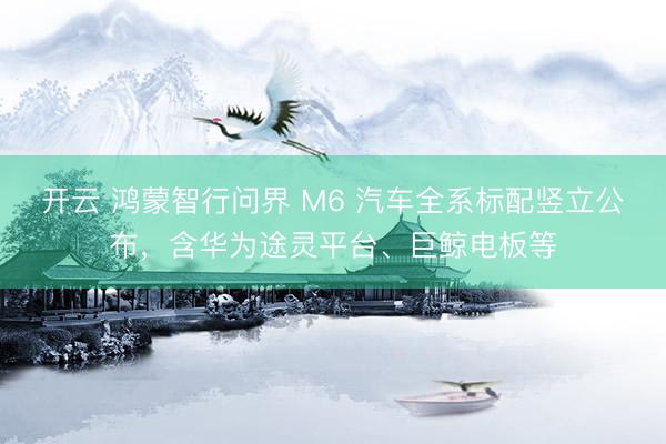 开云 鸿蒙智行问界 M6 汽车全系标配竖立公布,含华为途灵平台、巨鲸电板等