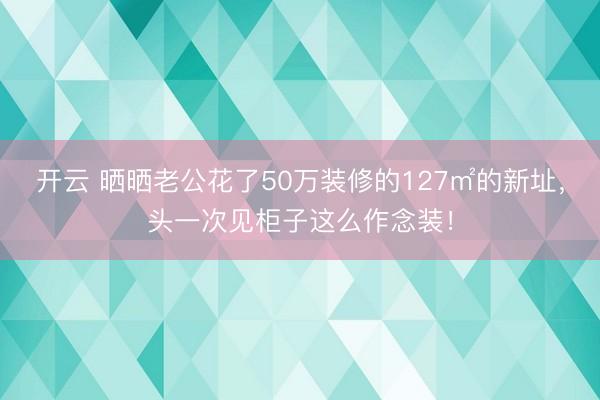 开云 晒晒老公花了50万装修的127㎡的新址，头一次见柜子这么作念装！