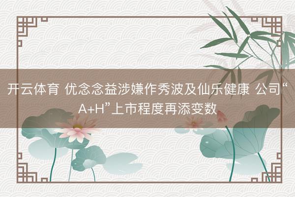 开云体育 优念念益涉嫌作秀波及仙乐健康 公司“A+H”上市程度再添变数