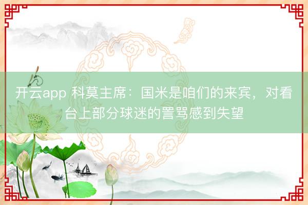 开云app 科莫主席：国米是咱们的来宾，对看台上部分球迷的詈骂感到失望