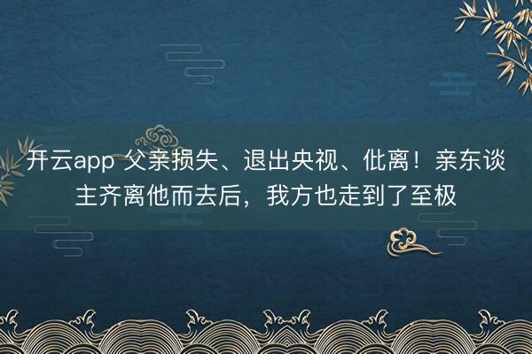 开云app 父亲损失、退出央视、仳离！亲东谈主齐离他而去后，我方也走到了至极