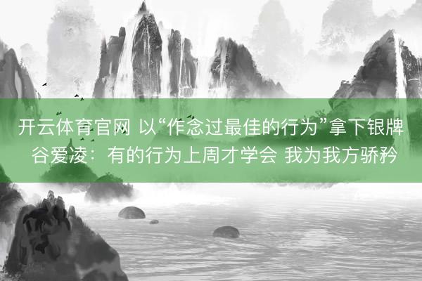 开云体育官网 以“作念过最佳的行为”拿下银牌 谷爱凌：有的行为上周才学会 我为我方骄矜