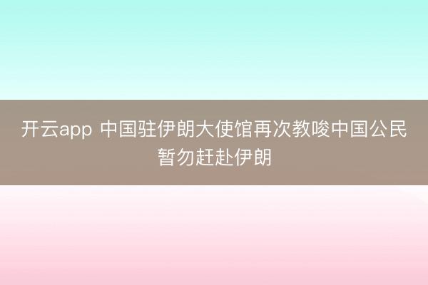 开云app 中国驻伊朗大使馆再次教唆中国公民暂勿赶赴伊朗
