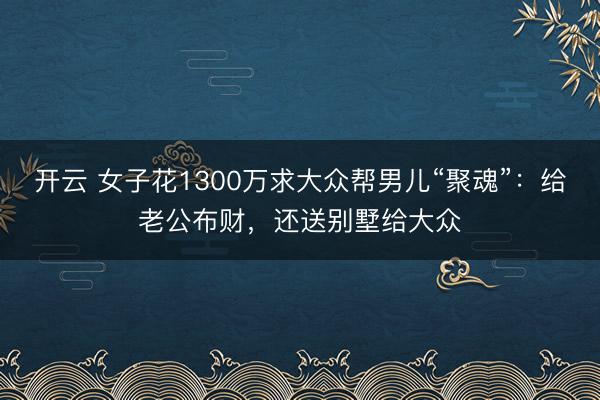 开云 女子花1300万求大众帮男儿“聚魂”：给老公布财，还送别墅给大众