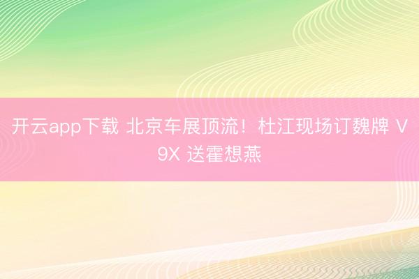 开云app下载 北京车展顶流！杜江现场订魏牌 V9X 送霍想燕