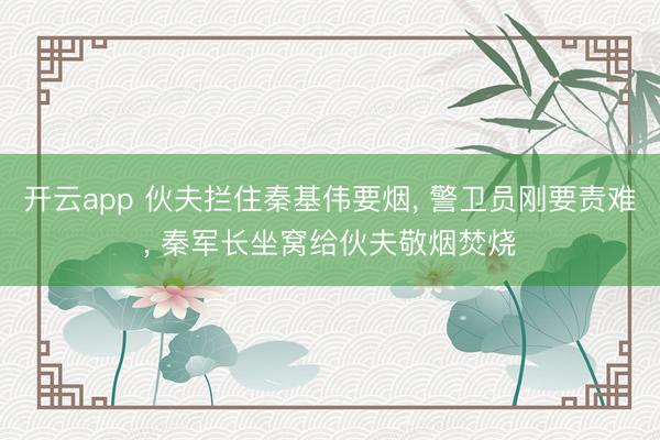 开云app 伙夫拦住秦基伟要烟， 警卫员刚要责难， 秦军长坐窝给伙夫敬烟焚烧