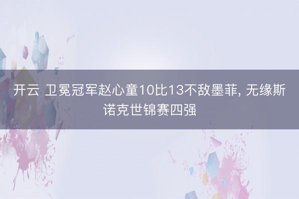 开云 卫冕冠军赵心童10比13不敌墨菲， 无缘斯诺克世锦赛四强
