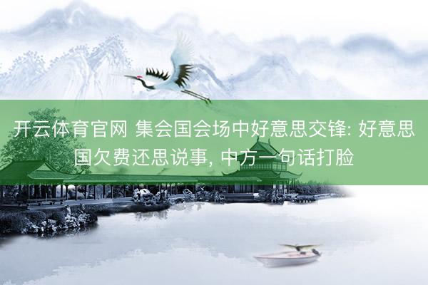 开云体育官网 集会国会场中好意思交锋: 好意思国欠费还思说事， 中方一句话打脸
