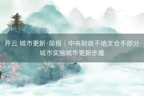开云 城市更新·简报│中央财政不绝支合手部分城市实施城市更新步履