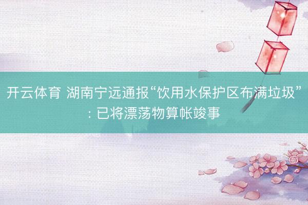 开云体育 湖南宁远通报“饮用水保护区布满垃圾”: 已将漂荡物算帐竣事