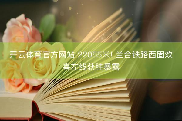 开云体育官方网站 22055米! 兰合铁路西固欢喜左线获胜暴露
