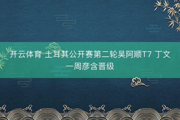 开云体育 土耳其公开赛第二轮吴阿顺T7 丁文一周彦含晋级