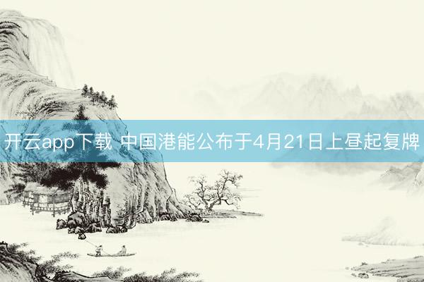 开云app下载 中国港能公布于4月21日上昼起复牌