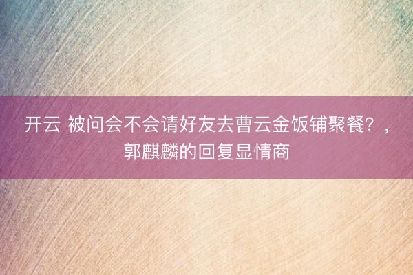 开云 被问会不会请好友去曹云金饭铺聚餐？，郭麒麟的回复显情商