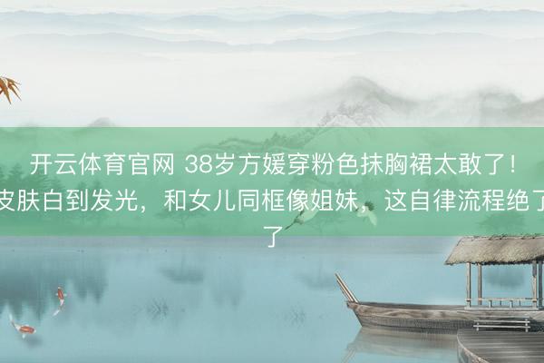 开云体育官网 38岁方媛穿粉色抹胸裙太敢了！皮肤白到发光，和女儿同框像姐妹，这自律流程绝了