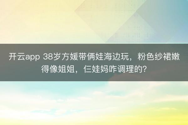 开云app 38岁方媛带俩娃海边玩，粉色纱裙嫩得像姐姐，仨娃妈咋调理的？