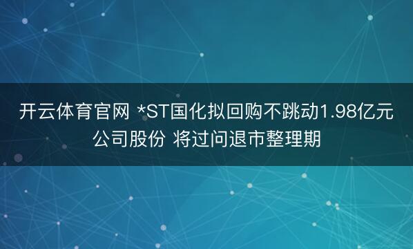 开云体育官网 *ST国化拟回购不跳动1.98亿元公司股份 将过问退市整理期