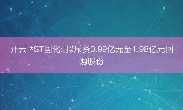 开云 *ST国化: 拟斥资0.99亿元至1.98亿元回购股份