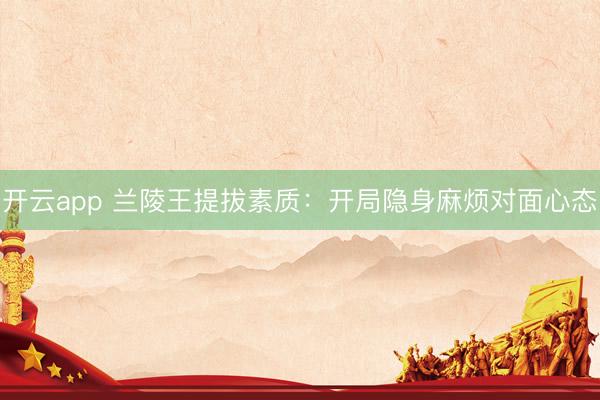 开云app 兰陵王提拔素质：开局隐身麻烦对面心态