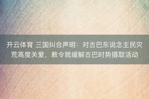 开云体育 三国纠合声明：对古巴东说念主民灾荒高度关爱，敕令就缓解古巴时势摄取活动