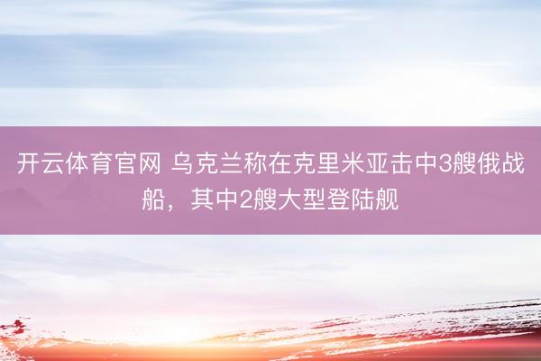开云体育官网 乌克兰称在克里米亚击中3艘俄战船，其中2艘大型登陆舰
