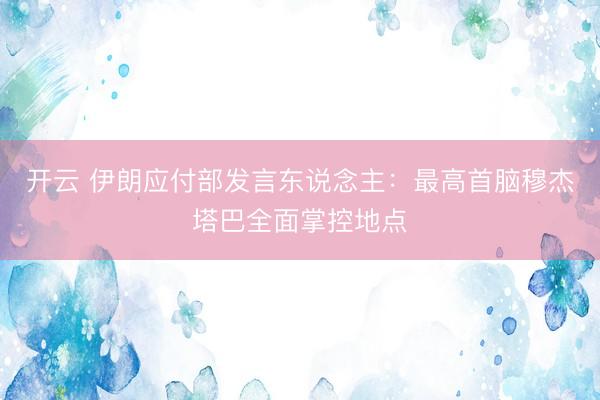 开云 伊朗应付部发言东说念主：最高首脑穆杰塔巴全面掌控地点